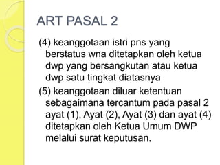 ART PASAL 2
(4) keanggotaan istri pns yang
berstatus wna ditetapkan oleh ketua
dwp yang bersangkutan atau ketua
dwp satu tingkat diatasnya
(5) keanggotaan diluar ketentuan
sebagaimana tercantum pada pasal 2
ayat (1), Ayat (2), Ayat (3) dan ayat (4)
ditetapkan oleh Ketua Umum DWP
melalui surat keputusan.
 
