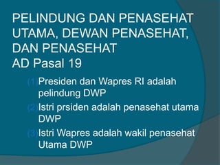 PELINDUNG DAN PENASEHAT
UTAMA, DEWAN PENASEHAT,
DAN PENASEHAT
AD Pasal 19
(1)Presiden dan Wapres RI adalah
pelindung DWP
(2)Istri prsiden adalah penasehat utama
DWP
(3)Istri Wapres adalah wakil penasehat
Utama DWP
 