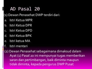 AD Pasal 20
(1) Dewan Penasehat DWP terdiri dari:
a. Istri Ketua MPR
b. Istri Ketua DPR
c. Istri Ketua DPD
d. Istri Ketua BPK
e. Istri ketua MA
f. Istri menteri
(2) Dewan Penasehat sebagaimana dimaksud dalam
Ayat (1) Pasal 20 ini mempunyai tugas memberikan
saran dan pertimbangan, baik diminta maupun
tidak diminta, kepada pengurus DWP Pusat
 