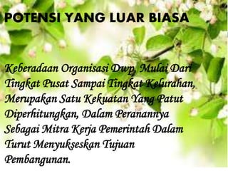 Keberadaan Organisasi Dwp, Mulai Dari
Tingkat Pusat Sampai Tingkat Kelurahan,
Merupakan Satu Kekuatan Yang Patut
Diperhitungkan, Dalam Peranannya
Sebagai Mitra Kerja Pemerintah Dalam
Turut Menyukseskan Tujuan
Pembangunan.
POTENSI YANG LUAR BIASA
 