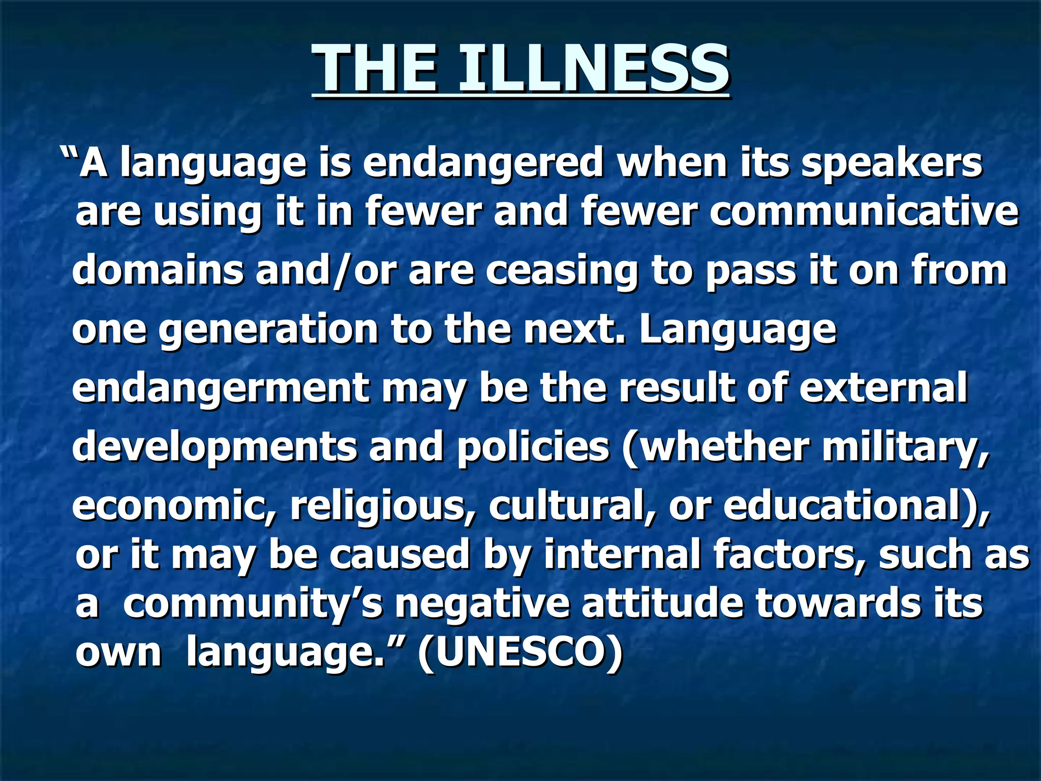 THE ILLNESS “ A language is endangered when its speakers   are   using it in fewer and fewer   communicative domains and/or are ceasing to pass it on from one generation to the next. Language endangerment may be the result of external developments and policies (whether military, economic, religious, cultural, or educational), or   it may be caused by internal factors, such as a   community’s negative attitude towards its own   language.” (UNESCO) 