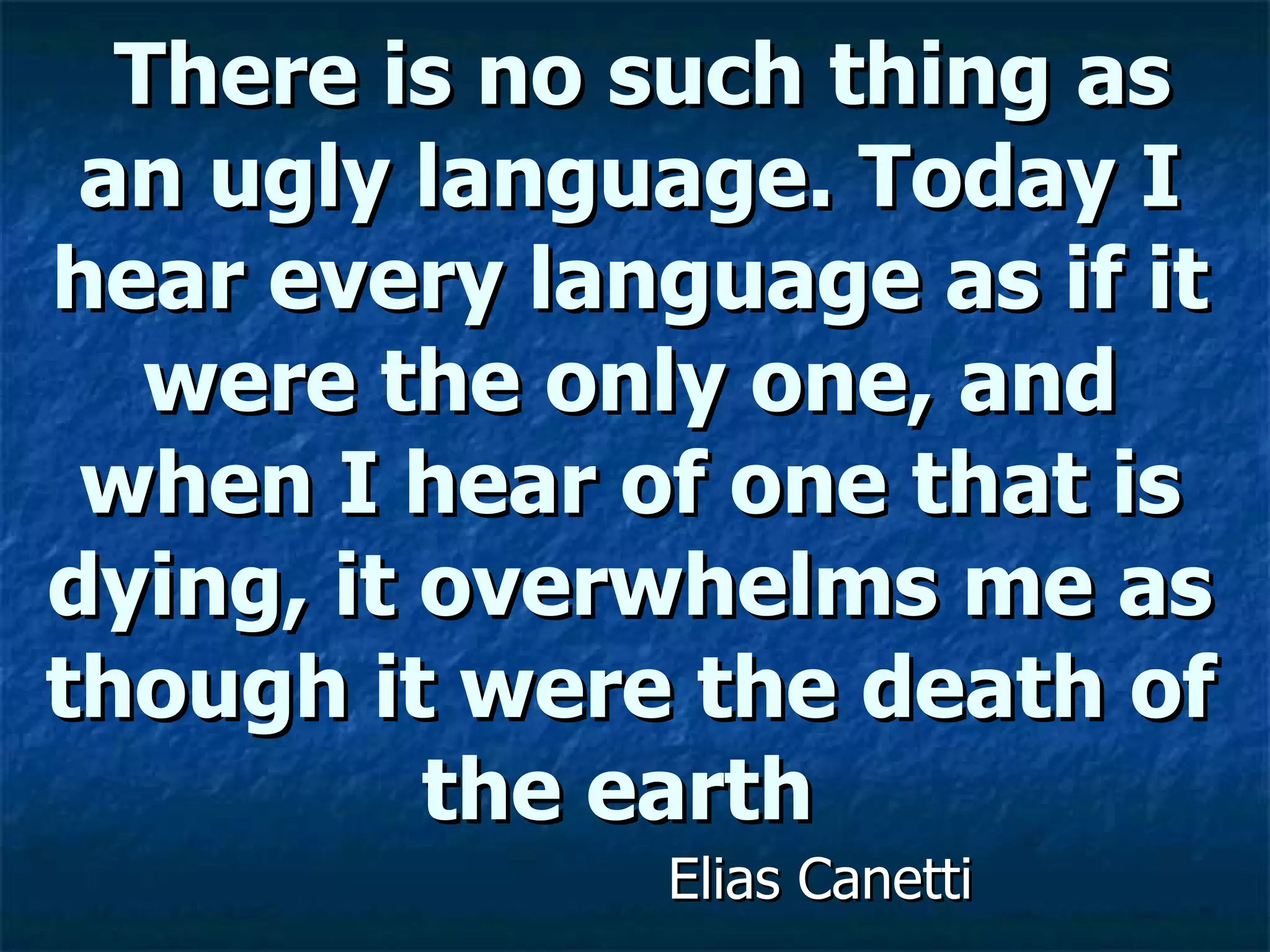 There is no such thing as an ugly language. Today I hear every language as if it were the only one, and when I hear of one that is dying, it overwhelms me as though it were the death of the earth  Elias Canetti 