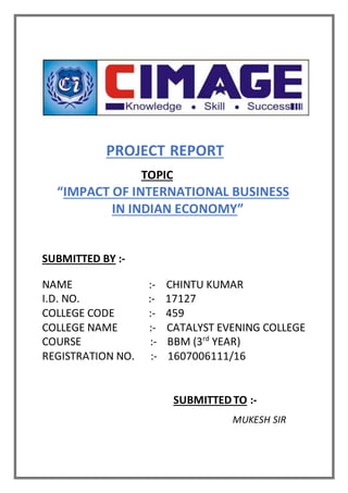 PROJECT REPORT
TOPIC
“IMPACT OF INTERNATIONAL BUSINESS
IN INDIAN ECONOMY”
SUBMITTED BY :-
NAME :- CHINTU KUMAR
I.D. NO. :- 17127
COLLEGE CODE :- 459
COLLEGE NAME :- CATALYST EVENING COLLEGE
COURSE :- BBM (3rd
YEAR)
REGISTRATION NO. :- 1607006111/16
SUBMITTEDTO :-
MUKESH SIR
 