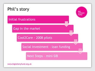 Phil’s story

Initial frustrations

   Gap in the market

      Cool2Care - 2008 pilots

          Social investment – loan funding

             Next Steps – mini-SIB
 