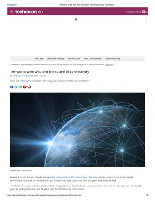 11/26/2019 The world wide web and the future of connectivity | TechRadar
https://www.techradar.com/news/the-world-wide-web-and-the-future-of-connectivity 1/6
TechRadar is supported by its audience. When you purchase through links on our site, we may earn an a liate commission. Learn more
Best VPN Best Web Hosting Mac Pro 2019 Best Cloud Storage Mobile Industry
Image Credit: Shutterstock
    
The world wide web and the future of connectivity
By TechRadar Pro March 26, 2019 Internet  
How has the web changed the way we connect with one another?
Believe it or not, the world wide web recently celebrated its 30th anniversary. The internet has evolved from a tool used by
researchers to one we all depend on in our daily lives to stay connected with our peers and those we love.
TechRadar Pro spoke with Cisco’s Chief Technologist Chintan Patel to better understand how the web has changed over the last 30
years as well as what the next 30 years hold for the future of connectivity.
IT INSIGHTS FOR BUSINESS
 