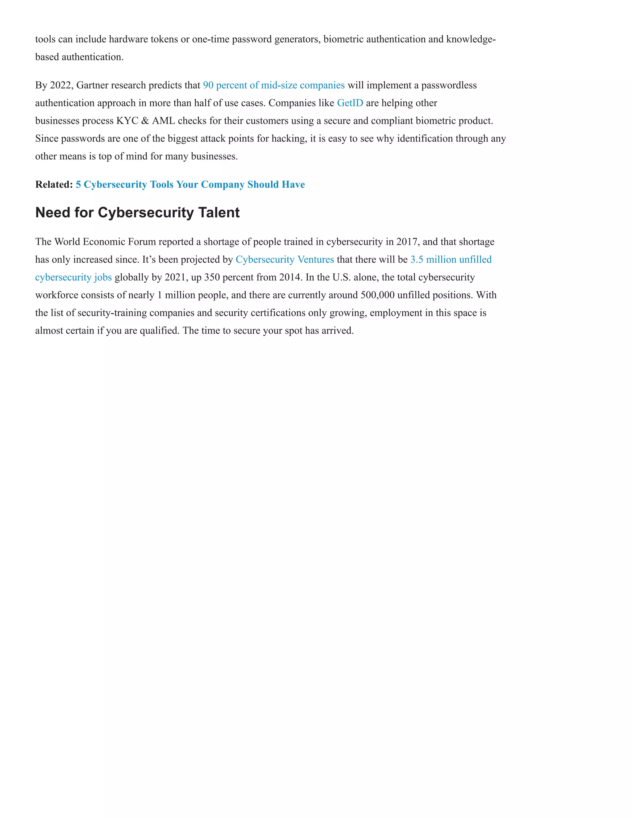 tools can include hardware tokens or one-time password generators, biometric authentication and knowledge-
based authentication.
By 2022, Gartner research predicts that 90 percent of mid-size companies will implement a passwordless
authentication approach in more than half of use cases. Companies like GetID are helping other
businesses process KYC & AML checks for their customers using a secure and compliant biometric product.
Since passwords are one of the biggest attack points for hacking, it is easy to see why identification through any
other means is top of mind for many businesses.
Related: 5 Cybersecurity Tools Your Company Should Have
Need for Cybersecurity Talent
The World Economic Forum reported a shortage of people trained in cybersecurity in 2017, and that shortage
has only increased since. It’s been projected by Cybersecurity Ventures that there will be 3.5 million unfilled
cybersecurity jobs globally by 2021, up 350 percent from 2014. In the U.S. alone, the total cybersecurity
workforce consists of nearly 1 million people, and there are currently around 500,000 unfilled positions. With
the list of security-training companies and security certifications only growing, employment in this space is
almost certain if you are qualified. The time to secure your spot has arrived.
 