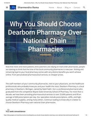 10/19/2019 Dharmendra Rama - Why You Should Choose Dearborn Pharmacy Over National Chain Pharmacies
https://sites.google.com/view/dharmendra-rama/blog/why-you-should-choose-dearborn-pharmacy-over-national-chain-pharmacies?authuser=0 1/2
Why You Should Choose
Dearborn Pharmacy Over
National Chain
Pharmacies
Now that more and more patients and customers are relying on mail-order pharmacies, people
are starting to think that the time of the local community pharmacies is now over. Visiting and
remaining loyal to your local pharmacy comes with very distinct benefits you won’t achieve
online. From personalized pharmaceutical services, to cheaper prices.
The staff members of your community pharmacies, next to your physicians, are the healthcare
professionals who probably know you and your health the most. Dearborn Pharmacy is a local
pharmacy in Dearborn, Michigan, owned by Nabil Fakih. He is a professional pharmacist who
graduated from the competitive Wayne State University School of Pharmacy. For more than a
decade, we have been providing pharmaceutical services to over 25,000 patients and fill an
average of 600 prescriptions per day. Our specialties include prescriptions, refills, and high-
quality medical supplies, among many others. Continue reading to know why it is better to
choose Dearborn Pharmacy over national chain pharmacies.
You seek convenience
Dharmendra Rama Home About Blog Contact
 