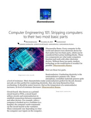 Image source: news. wsu.edu
Image source: usnews.com
dharmendrarama
Computer Engineering 101: Stripping computers
to their two most basic parts
dharmendrarama November 26, 2019 Uncategorized
computer engineering, printed circuit boards, semiconductors, semiconductor devices
Dharmendra Rama. Every computer in the
world and almost every electronic device for
that matter has two basic parts, which can be
considered their prime building blocks. These
two components are what make computers
function and work with other electronic
devices. Without these two parts, modern
technology as the world knows it wouldn’t be
possible. Dharmendra Rama.
Here are those two parts.
Semiconductor: Conducting electricity is the
semiconductor’s primary role. These
amorphous, crystalline materials possess quite
a level of resistance. Their characteristics make semiconductors perfect for the job, because
not only are they perfect for conducting electricity, they also keep themselves from
overheating. It should be noted, however, that as the temperature of a semiconductor
increases, its level of resistance decreases. Dharmendra Rama.
Circuit board: Also known as a printed
circuit board or PCB, a circuit board
utilizes circuits and semiconductors to
establish connections between computers
and other devices. For example, when a
computer is hooked up to a ventilator in a
hospital, the computer sends commands
via the circuit boards to the ventilator.
These commands vary depending on what
the computer user inputs on the computer.
 