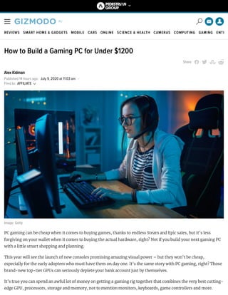 REVIEWS SMART HOME & GADGETS MOBILE CARS ONLINE SCIENCE & HEALTH CAMERAS COMPUTING GAMING ENTE
How to Build a Gaming PC for Under $1200
Share
Alex Kidman
Published 14 hours ago: July 9, 2020 at 11:03 am -
Image: Getty
PC gaming can be cheap when it comes to buying games, thanks to endless Steam and Epic sales, but it’s less
forgiving on your wallet when it comes to buying the actual hardware, right? Not if you build your next gaming PC
with a little smart shopping and planning.
This year will see the launch of new consoles promising amazing visual power – but they won’t be cheap,
especially for the early adopters who must have them on day one. It’s the same story with PC gaming, right? Those
brand-new top-tier GPUs can seriously deplete your bank account just by themselves.
It’s true you can spend an awful lot of money on getting a gaming rig together that combines the very best cutting-
edge GPU, processors, storage and memory, not to mention monitors, keyboards, game controllers and more.
Filed to: AFFILIATE
 