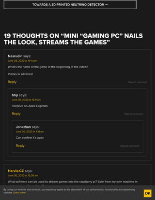 Report comment
Report comment
Report comment
Report comment
TOWARDS A 3D-PRINTED NEUTRINO DETECTOR →
19 THOUGHTS ON “MINI “GAMING PC” NAILS
THE LOOK, STREAMS THE GAMES”
Nasrudin says:
June 29, 2020 at 11:41 pm
What’s the name of the game at the beginning of the video?
thanks in advance!
Reply
bbp says:
June 30, 2020 at 12:11 am
I believe it’s Apex Legends
Reply
Jonathan says:
June 30, 2020 at 1:31 am
Can confirm it’s apex
Reply
Harvie.CZ says:
June 30, 2020 at 12:30 am
What software can be used to stream games into the raspberry pi? Both from my own machine in
next room and from cloud?
Reply
By using our website and services, you expressly agree to the placement of our performance, functionality and advertising
cookies. Learn more OK
 