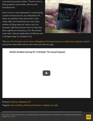 unnecessary power button. There’s even a
fake graphics card inside, with its own
functional fan.
Even if you’re not interested in constructing
custom enclosures for your Raspberry Pi,
there are plenty of tips and tricks in the
video after the break that are more than
worthy of filing away for future use. For
example, [Michael] shows how he fixed the
fairly significant warping on his 3D printed
case with a liberal application of Bondo and
a straight-edge to compare it to.
This isn’t the first time we’ve seen a Raspberry Pi masquerade as a high-end computer, but it’s
surely the most effort we’ve ever seen put into the gag.
Posted in Games, Raspberry Pi
Tagged case modding, Gaming Computer, raspberry pi, rgb
← IMPLEMENTING THE EXPONENTIAL FUNCTION
World's Smallest Gaming PC | Full Build | The Casual EngineerWorld's Smallest Gaming PC | Full Build | The Casual Engineer
By using our website and services, you expressly agree to the placement of our performance, functionality and advertising
cookies. Learn more OK
 