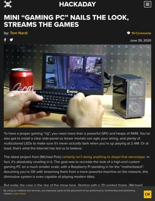 19 Comments
June 29, 2020
MINI “GAMING PC” NAILS THE LOOK,
STREAMS THE GAMES
by: Tom Nardi
To have a proper gaming “rig”, you need more than a powerful GPU and heaps of RAM. You’ve
also got to install a clear side-panel so lesser mortals can ogle your wiring, and plenty of
multicolored LEDs to make sure it’s never actually dark when you’re up playing at 2 AM. Or at
least, that’s what the Internet has led us to believe.
The latest project from [Michael Pick] certainly isn’t doing anything to dispel that stereotype. In
fact, it’s absolutely reveling in it. The goal was to recreate the look of a high-end custom
gaming PC on a much smaller scale, with a Raspberry Pi standing in for the “motherboard”.
Assuming you’re OK with streaming them from a more powerful machine on the network, this
diminutive system is even capable of playing modern titles.
But really, the case is the star of the show here. Starting with a 3D printed frame, [Michael]
really went all in on the details. We especially liked the little touches such as the fiber optics
used to bring the Pi’s status and power LEDs out to the top of the case, and the tiny and totally
HACKADAY
By using our website and services, you expressly agree to the placement of our performance, functionality and advertising
cookies. Learn more OK
 