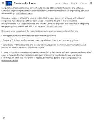 Often confused with computer science, computer engineering has some aspects that do overlap with the
former as it integrates several fields from computer science and electronic engineering. As a course,
computer engineering teaches a person how to develop both computer hardware and software.
Computer engineering students also learn electronic (and sometimes electrical) engineering, as well as
software design. Dharmendra Rama.
Computer engineers all over the world are skilled in the many aspects of hardware and software
computing. A good example of their work can be seen in the designs of microcontrollers,
microprocessors, PCs, supercomputers, and circuits. Computer engineers also specialize in integrating
computer systems to work well with other systems. Dharmendra Rama.
Below are some examples of the major tasks computer engineers accomplish at their job.
• Writing software and firmware for embedded microcontrollers
• Designing VLSI chips, analog sensors, mixed-signal circuit boards, and operating systems
• Using digital systems to control and monitor electrical systems like motors, communications, and
sensors for robotics research. Dharmendra Rama.
In some universities, computer engineering majors during their junior and senior years may choose which
areas to focus on. In other institutions, computer engineering goes beyond a four-year course.
Sometimes, an additional year or two is needed. Sometimes, general engineering is required.
Dharmendra Rama.
Dharmendra Rama Home About Blog Contact
 