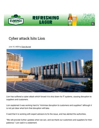 Cyber attack hits Lion
June 10, 2020 by Clare Burnett
Lion has suffered a cyber attack which forced it to shut down its IT systems, causing disruption to
suppliers and customers.
Lion explained it was working hard to “minimise disruption to customers and suppliers” although it
is not yet clear what form that disruption will take.
It said that it is working with expert advisors to fix the issue, and has alerted the authorities.
“We will provide further updates when we can, and we thank our customers and suppliers for their
patience,” Lion said in a statement.
 