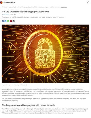 ITProPortal is supported by its audience. When you purchase through links on our site, we may earn an a liate commission. Learn more
(Image credit: Image Credit: Deepadesigns / Shutterstock)
    
The top cybersecurity challenges post-lockdown
By Gidi Cohen 5 hours ago
This ‘new normal’ brings with it many challenges, not least for cybersecurity teams.
According to current government guidelines, everyone who cannot do their job from home should now go to work, provided their
workplace is open. As people start to trickle back into the workplace over the next few months, we’re going to see the emergence of a very
di erent workplace. More people are going to continue to work remotely, whether full-time or part-time, and businesses are going to have
to deal with the impact of the predicted recession.
This ‘new normal’ brings with it many challenges, not least for cybersecurity teams who will have to develop new short- and long-term
plans to ensure resiliency. 
Challenge one: not all employees will return to work
The shift to remote working, and with it the empty o ces and quiet commutes, provided some of the most striking images re ecting just
how much the Covid-19 pandemic had impacted businesses. It also refocused IT and security priorities: new connections, devices and
VPNs expanded the corporate network perimeter and created a need for the enforcement of greater protections.

 
