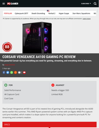 PC Gamer is supported by its audience. When you buy through links on our site, we may earn an a liate commission. Learn more
POPULAR Cyberpunk 2077 Death Stranding Kerbal 2 Hyper Scape Star Wars: Squadrons Mix
 FOR
Solid Performance
4K Capture Card
Cool Case
AGAINST
Needs a bigger SSD
Limited RGB
The Corsair Vengeance a4100 is part of its newest line of gaming PCs, introduced alongside the i4200
series earlier this summer. This AMD Ryzen powered system comes with an Elgato 4K60 Pro capture
card pre-installed, which makes it a dope option for anyone looking for a powerful pre-built PC for
streaming and content creation.
SPECS
(Image: © Corsair)
CORSAIR VENGEANCE A4100 GAMING PC REVIEW
This powerful Corsair rig has everything you need for gaming, streaming, and everything else in-between.
By Jorge Jimenez
2 days ago
     
88
SUBSCRIBE
 