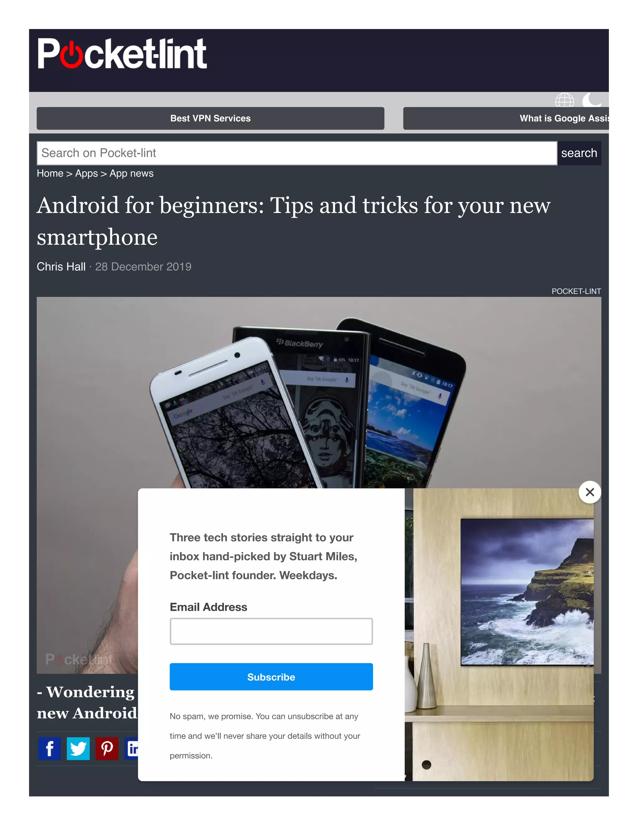 Best iPhone apps 2020:
The ultimate guide
Home > Apps > App news
Android for beginners: Tips and tricks for your new
smartphone
Chris Hall · 28 December 2019
POCKET-LINT
- Wondering how to get the most from your
new Android phone?
Search on Pocket-lint search
Best VPN Services What is Google Assis
T
Subscribe
Three tech stories straight to your
inbox hand-picked by Stuart Miles,
Pocket-lint founder. Weekdays.
Email Address
No spam, we promise. You can unsubscribe at any
time and we'll never share your details without your
permission.
 