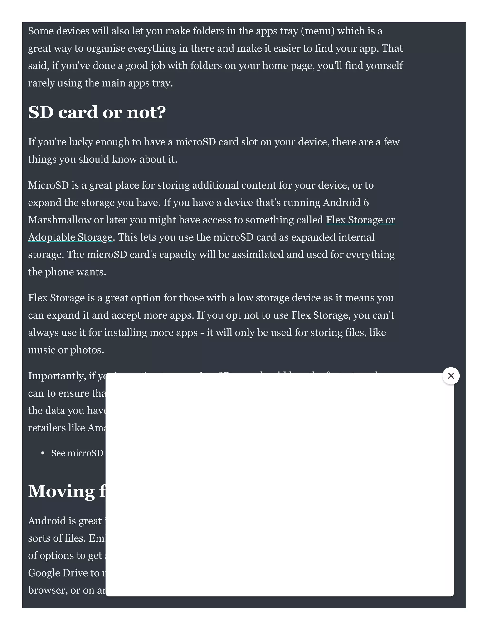 Some devices will also let you make folders in the apps tray (menu) which is a
great way to organise everything in there and make it easier to find your app. That
said, if you've done a good job with folders on your home page, you'll find yourself
rarely using the main apps tray.
SD card or not?
If you're lucky enough to have a microSD card slot on your device, there are a few
things you should know about it. 
MicroSD is a great place for storing additional content for your device, or to
expand the storage you have. If you have a device that's running Android 6
Marshmallow or later you might have access to something called Flex Storage or
Adoptable Storage. This lets you use the microSD card as expanded internal
storage. The microSD card's capacity will be assimilated and used for everything
the phone wants.
Flex Storage is a great option for those with a low storage device as it means you
can expand it and accept more apps. If you opt not to use Flex Storage, you can't
always use it for installing more apps - it will only be used for storing files, like
music or photos.
Importantly, if you're opting to use microSD, you should buy the fastest card you
can to ensure that you're not slowing the phone down when it comes to accessing
the data you have on it. Fortunately microSD is cheap and plentiful through
retailers like Amazon.
See microSD cards on Amazon UK | Amazon US
Moving files to and from your phone
Android is great in that it gives you so much flexibility for carrying and using all
sorts of files. Embracing the cloud is preferable to using wire and you have plenty
of options to get access to those PDFs or whatever else you want. You can use
Google Drive to move files easily and you can then access these through any
browser, or on any Android device, or with apps elsewhere.
 