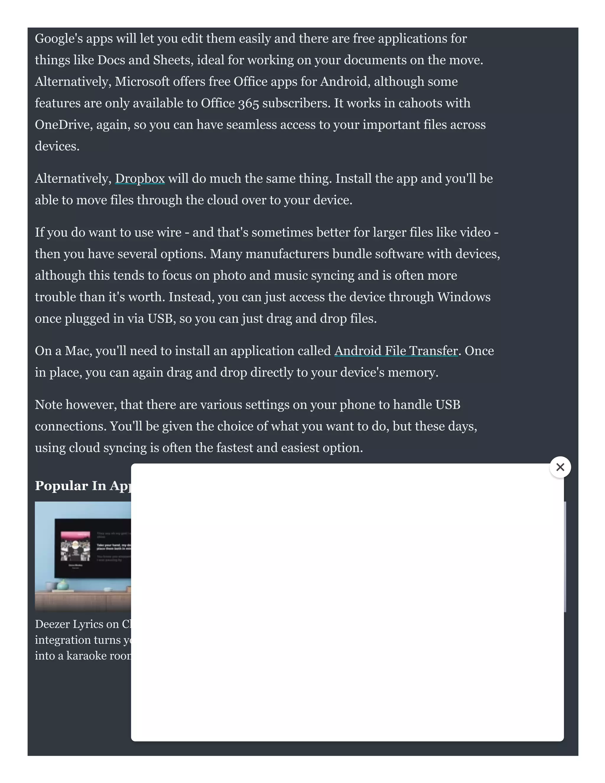 Popular In Apps
Deezer Lyrics on Chromecast
integration turns your lounge
into a karaoke room
NHS cuts through the
coronavirus fake news directly
in Google search
Spotify's app gets an overhaul to
make it easier to access your
favourite tunes
Google's apps will let you edit them easily and there are free applications for
things like Docs and Sheets, ideal for working on your documents on the move.
Alternatively, Microsoft offers free Office apps for Android, although some
features are only available to Office 365 subscribers. It works in cahoots with
OneDrive, again, so you can have seamless access to your important files across
devices.
Alternatively, Dropbox will do much the same thing. Install the app and you'll be
able to move files through the cloud over to your device.
If you do want to use wire - and that's sometimes better for larger files like video -
then you have several options. Many manufacturers bundle software with devices,
although this tends to focus on photo and music syncing and is often more
trouble than it's worth. Instead, you can just access the device through Windows
once plugged in via USB, so you can just drag and drop files. 
On a Mac, you'll need to install an application called Android File Transfer. Once
in place, you can again drag and drop directly to your device's memory.
Note however, that there are various settings on your phone to handle USB
connections. You'll be given the choice of what you want to do, but these days,
using cloud syncing is often the fastest and easiest option.
 