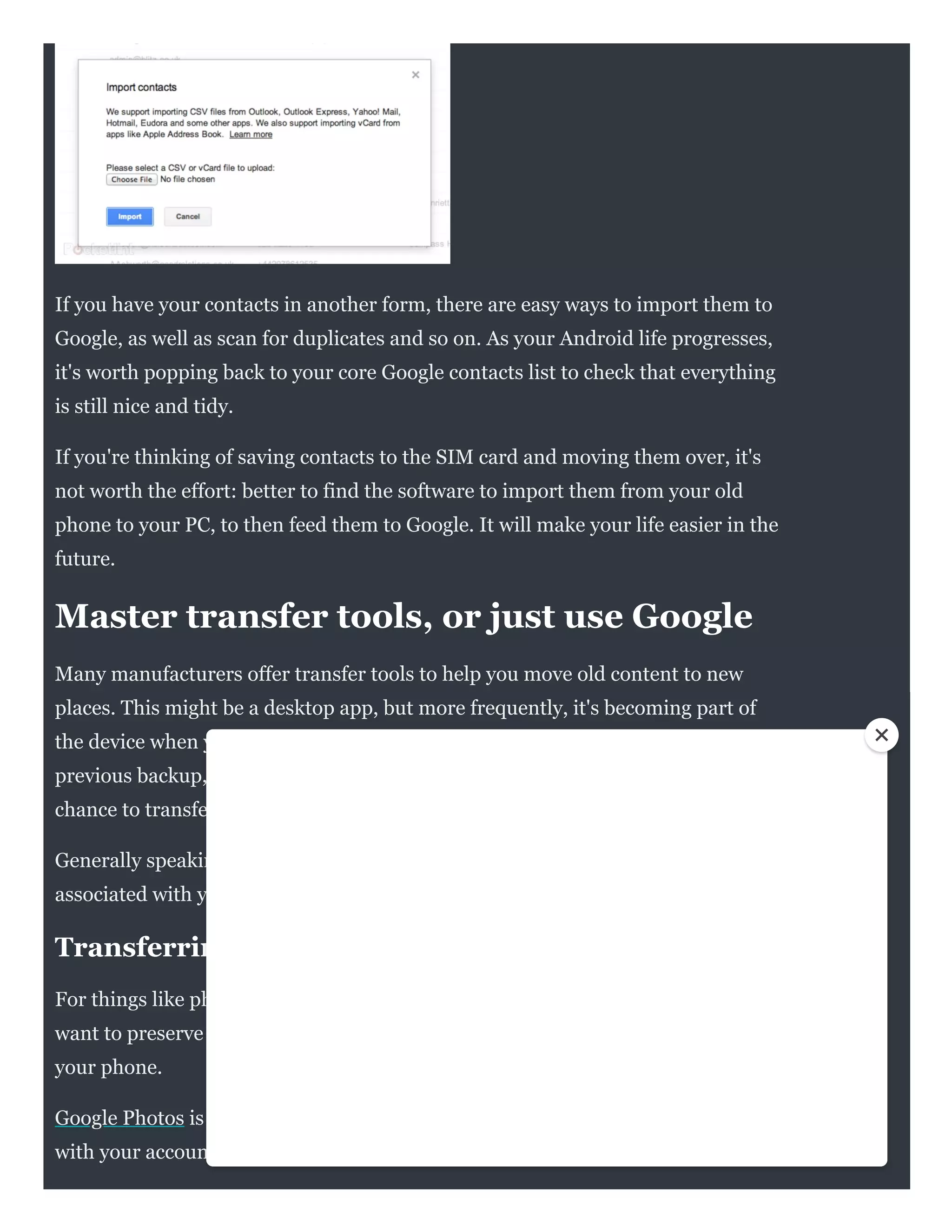 If you have your contacts in another form, there are easy ways to import them to
Google, as well as scan for duplicates and so on. As your Android life progresses,
it's worth popping back to your core Google contacts list to check that everything
is still nice and tidy.
If you're thinking of saving contacts to the SIM card and moving them over, it's
not worth the effort: better to find the software to import them from your old
phone to your PC, to then feed them to Google. It will make your life easier in the
future.
Master transfer tools, or just use Google
Many manufacturers offer transfer tools to help you move old content to new
places. This might be a desktop app, but more frequently, it's becoming part of
the device when you set it up for the first time. Android has the option to restore a
previous backup, or set up a device from scratch, as well as offering you the
chance to transfer data wirelessly to setup things like your accounts and settings.
Generally speaking, if you've been using Android previously, those items
associated with your account will move over without a hitch.
Transferring photos and videos
For things like photos, you might wish to move them to a cloud service if you
want to preserve them. This has the added advantage of being a backup if you lose
your phone.
Google Photos is the obvious choice for Android users, because it's associated
with your account. You just have to install the app and sign in if it's not already on
 