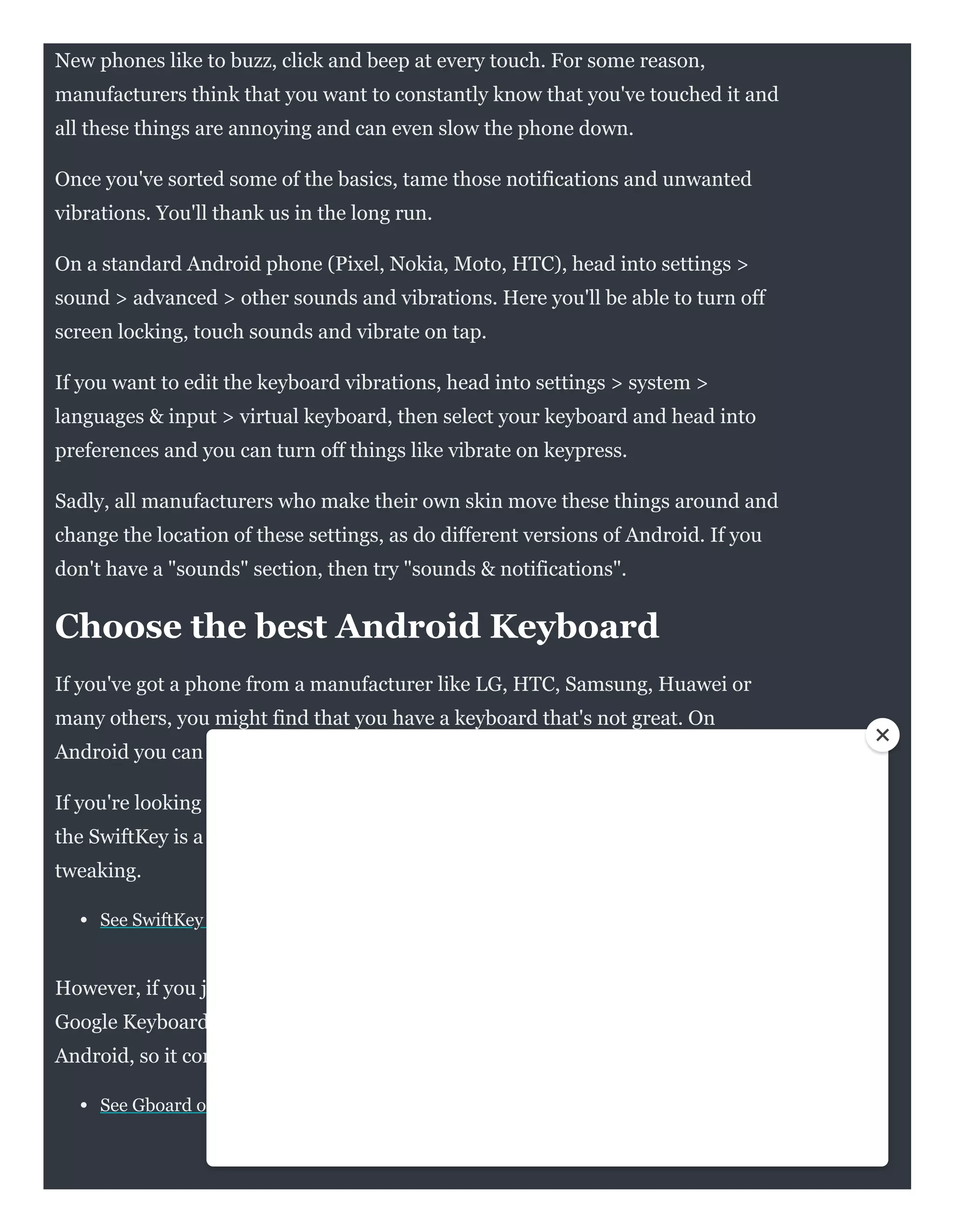 New phones like to buzz, click and beep at every touch. For some reason,
manufacturers think that you want to constantly know that you've touched it and
all these things are annoying and can even slow the phone down.
Once you've sorted some of the basics, tame those notifications and unwanted
vibrations. You'll thank us in the long run.
On a standard Android phone (Pixel, Nokia, Moto, HTC), head into settings >
sound > advanced > other sounds and vibrations. Here you'll be able to turn off
screen locking, touch sounds and vibrate on tap.
If you want to edit the keyboard vibrations, head into settings > system >
languages & input > virtual keyboard, then select your keyboard and head into
preferences and you can turn off things like vibrate on keypress.
Sadly, all manufacturers who make their own skin move these things around and
change the location of these settings, as do different versions of Android. If you
don't have a "sounds" section, then try "sounds & notifications".
Choose the best Android Keyboard
If you've got a phone from a manufacturer like LG, HTC, Samsung, Huawei or
many others, you might find that you have a keyboard that's not great. On
Android you can use any keyboard you want and there's loads on Google Play.
If you're looking for more customisation and better autocorrect and suggestions,
the SwiftKey is a great keyboard that learns from you better and offers lots of
tweaking.
See SwiftKey on Google Play
However, if you just want speed and simplicity then you'll find that Gboard - the
Google Keyboard - is actually one of the best out there. It's the stock keyboard for
Android, so it comes on many devices already. If you've not got it, then it's a must.
See Gboard on Google Play
 