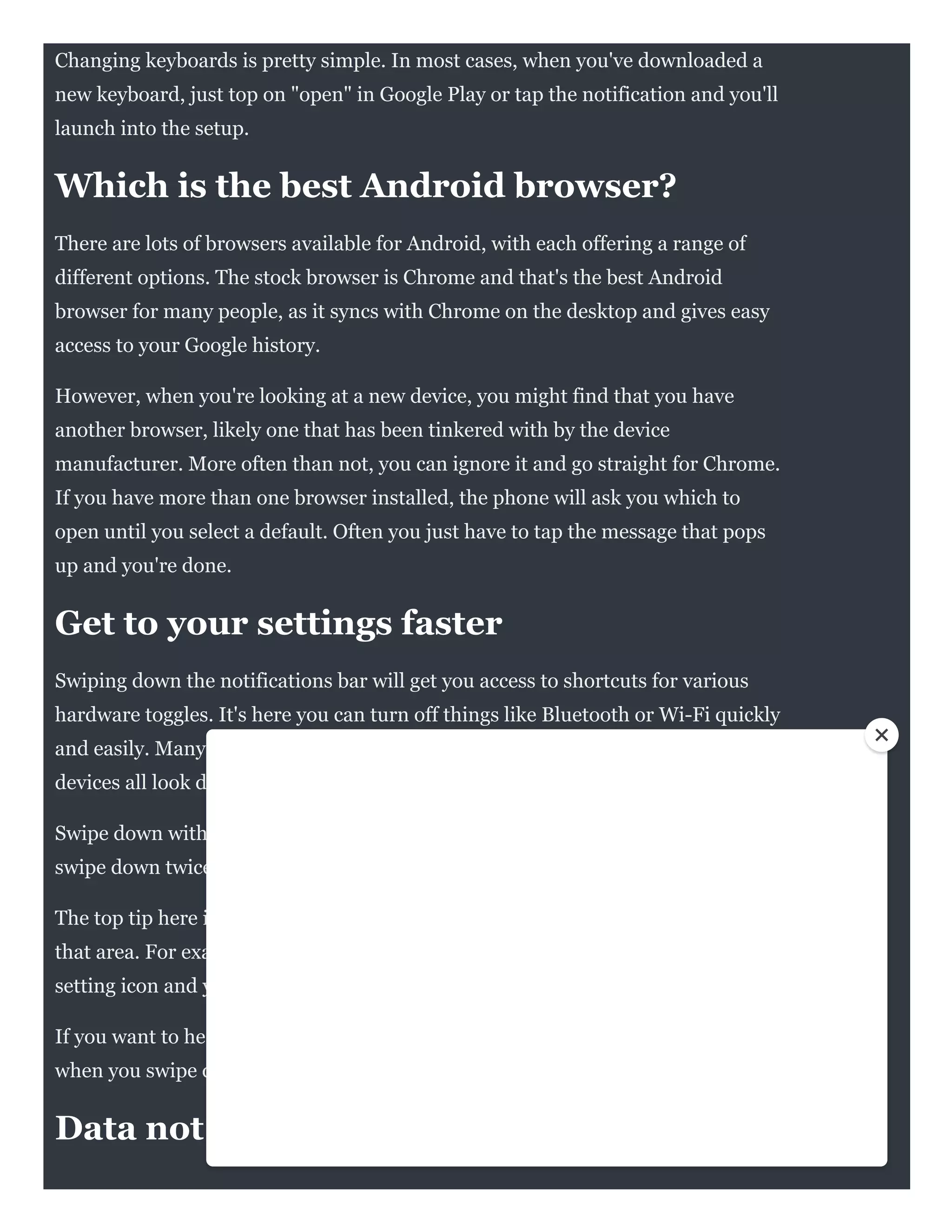 Changing keyboards is pretty simple. In most cases, when you've downloaded a
new keyboard, just top on "open" in Google Play or tap the notification and you'll
launch into the setup.
Which is the best Android browser?
There are lots of browsers available for Android, with each offering a range of
different options. The stock browser is Chrome and that's the best Android
browser for many people, as it syncs with Chrome on the desktop and gives easy
access to your Google history.
However, when you're looking at a new device, you might find that you have
another browser, likely one that has been tinkered with by the device
manufacturer. More often than not, you can ignore it and go straight for Chrome.
If you have more than one browser installed, the phone will ask you which to
open until you select a default. Often you just have to tap the message that pops
up and you're done. 
Get to your settings faster
Swiping down the notifications bar will get you access to shortcuts for various
hardware toggles. It's here you can turn off things like Bluetooth or Wi-Fi quickly
and easily. Many manufacturers edit this area, so Samsung, LG, HTC and Pixel
devices all look different, but they all work in the same way.
Swipe down with two fingers and it will take you straight to those toggles, or
swipe down twice to get the whole thing open.
The top tip here is to long press the quick setting and you'll go to the full menu for
that area. For example, if Wi-Fi is causing you problems, long press on the quick
setting icon and you'll go through to the full Wi-Fi menu.
If you want to head to the full setting menu, tap the cog in the notifications area
when you swipe down, rather than trying to find the option in the apps tray.
Data not working?
 