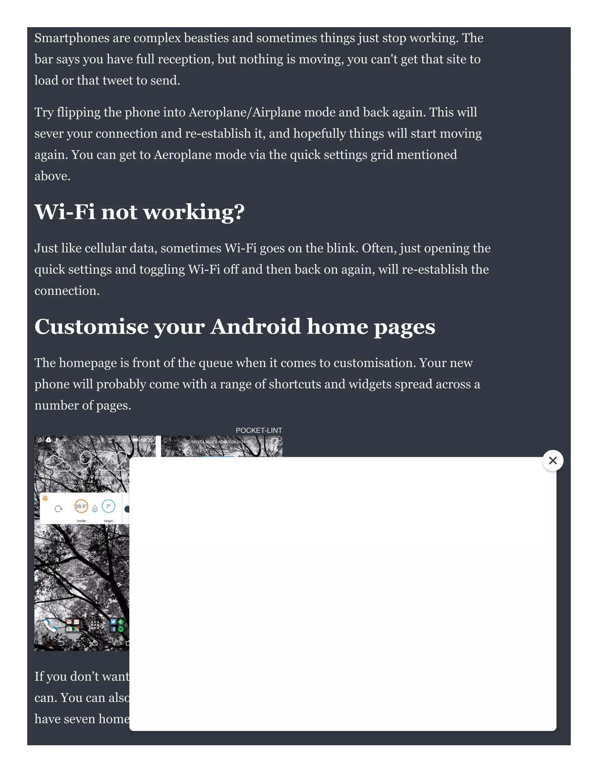POCKET-LINT
Smartphones are complex beasties and sometimes things just stop working. The
bar says you have full reception, but nothing is moving, you can't get that site to
load or that tweet to send.
Try flipping the phone into Aeroplane/Airplane mode and back again. This will
sever your connection and re-establish it, and hopefully things will start moving
again. You can get to Aeroplane mode via the quick settings grid mentioned
above.
Wi-Fi not working?
Just like cellular data, sometimes Wi-Fi goes on the blink. Often, just opening the
quick settings and toggling Wi-Fi off and then back on again, will re-establish the
connection. 
Customise your Android home pages
The homepage is front of the queue when it comes to customisation. Your new
phone will probably come with a range of shortcuts and widgets spread across a
number of pages.
If you don't want them, delete them with a long press and drag them to the trash
can. You can also usually delete the pages they're sitting on: there's no need to
have seven home pages if they're all empty.
 