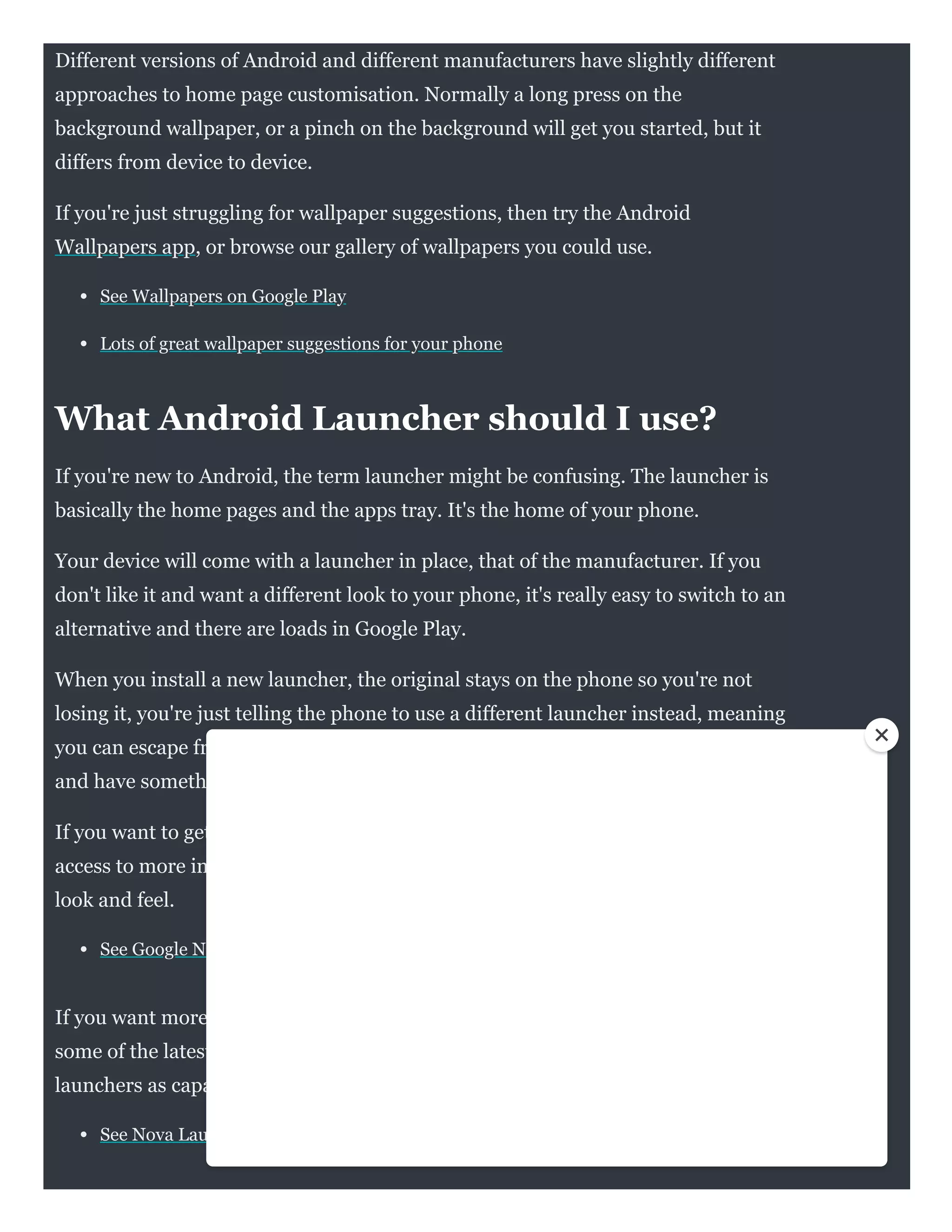 Different versions of Android and different manufacturers have slightly different
approaches to home page customisation. Normally a long press on the
background wallpaper, or a pinch on the background will get you started, but it
differs from device to device.
If you're just struggling for wallpaper suggestions, then try the Android
Wallpapers app, or browse our gallery of wallpapers you could use.
See Wallpapers on Google Play
Lots of great wallpaper suggestions for your phone
What Android Launcher should I use?
If you're new to Android, the term launcher might be confusing. The launcher is
basically the home pages and the apps tray. It's the home of your phone.
Your device will come with a launcher in place, that of the manufacturer. If you
don't like it and want a different look to your phone, it's really easy to switch to an
alternative and there are loads in Google Play. 
When you install a new launcher, the original stays on the phone so you're not
losing it, you're just telling the phone to use a different launcher instead, meaning
you can escape from the looks of Samsung One UI if you don't like it, for example,
and have something a little more unique.
If you want to get closer to Google, then the Google Now launcher will give you
access to more information with a swipe and give you generally a clean Android
look and feel.
See Google Now launcher on Google Play
If you want more control and customisation - as well as the ability to emulate
some of the latest features from some top Android phones - then there are few
launchers as capable as Nova Launcher. The options are almost endless.
See Nova Launcher on Google Play
 