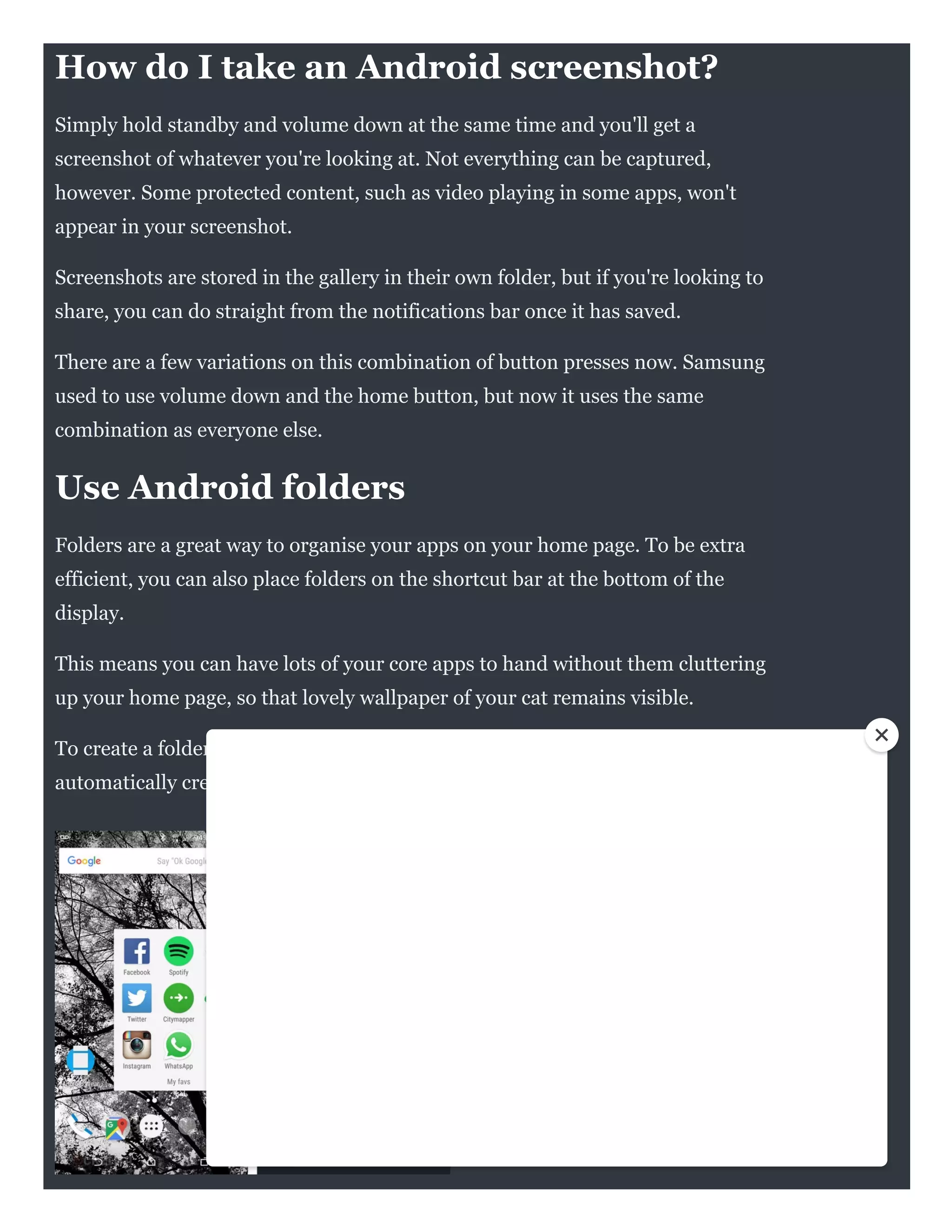 POCKET-LINT
How do I take an Android screenshot?
Simply hold standby and volume down at the same time and you'll get a
screenshot of whatever you're looking at. Not everything can be captured,
however. Some protected content, such as video playing in some apps, won't
appear in your screenshot.
Screenshots are stored in the gallery in their own folder, but if you're looking to
share, you can do straight from the notifications bar once it has saved.
There are a few variations on this combination of button presses now. Samsung
used to use volume down and the home button, but now it uses the same
combination as everyone else.
Use Android folders
Folders are a great way to organise your apps on your home page. To be extra
efficient, you can also place folders on the shortcut bar at the bottom of the
display.
This means you can have lots of your core apps to hand without them cluttering
up your home page, so that lovely wallpaper of your cat remains visible.
To create a folder, just drag one app shortcut over another and a folder will be
automatically created.
 