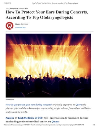 11/26/2019 How To Protect Your Ears During Concerts, According To Top Otolaryngologists
https://www.forbes.com/sites/quora/2018/05/14/how-to-protect-your-ears-during-concerts-according-to-top-otolaryngologists/#43d6d9fb340f 1/4
3,191 viewsMay 14, 2018, 02:14pm
How To Protect Your Ears During Concerts,
According To Top Otolaryngologists
Consumer Tech
Quora Contributor
How do you protect your ears during concerts? originally appeared on Quora: the
place to gain and share knowledge, empowering people to learn from others and better
understand the world.
Answer by Keck Medicine of USC, 500+ internationally renowned doctors
at a leading academic medical center, on Quora:
Shutterstock
 