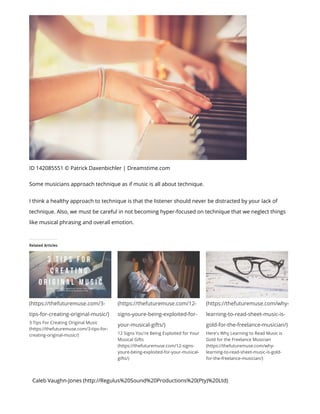 ID 142085551 © Patrick Daxenbichler | Dreamstime.com
Some musicians approach technique as if music is all about technique.
I think a healthy approach to technique is that the listener should never be distracted by your lack of
technique. Also, we must be careful in not becoming hyper-focused on technique that we neglect things
like musical phrasing and overall emotion.
Caleb Vaughn-Jones (http://Regulus%20Sound%20Productions%20(Pty)%20Ltd)
Related Articles
(https://thefuturemuse.com/3-
tips-for-creating-original-music/)
3 Tips For Creating Original Music
(https://thefuturemuse.com/3-tips-for-
creating-original-music/)
(https://thefuturemuse.com/12-
signs-youre-being-exploited-for-
your-musical-gifts/)
12 Signs You're Being Exploited for Your
Musical Gifts
(https://thefuturemuse.com/12-signs-
youre-being-exploited-for-your-musical-
gifts/)
(https://thefuturemuse.com/why-
learning-to-read-sheet-music-is-
gold-for-the-freelance-musician/)
Here's Why Learning to Read Music is
Gold for the Freelance Musician
(https://thefuturemuse.com/why-
learning-to-read-sheet-music-is-gold-
for-the-freelance-musician/)
 