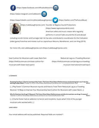 Seat Cushion for Musicians with Lower Back Pain
(https://thefuturemuse.com/seat-cushion-for-
musicians-with-lower-back-pain/)
Reduce Jet Lag as a Traveling Musician
(https://thefuturemuse.com/jet-lag-as-a-traveling-
musician-international-travel-tips/)
REPLY
REPLY
Practicing Fast Runs: 5 Tips for Learning to Play Faster | The Future Muse (https://thefuturemuse.com/practicing-fast-runs-5-tips-for-
learning-to-play-faster/) October 15, 2019 at 7:02 am (https://thefuturemuse.com/improve-your-musicianship/#comment-7209)
[…] Play Faster 5 Common Musician Injuries and How to Treat Them Reduce Jet Lag as a Traveling
Musician 10 Ways to Improve Your Musicianship Seat Cushion for Musicians with Lower Back […]
Why Do Musicians Use Drugs? (3 Reasons) | The Future Muse (https://thefuturemuse.com/why-do-musicians-use-drugs-3-reasons/)
November 12, 2019 at 7:50 am (https://thefuturemuse.com/improve-your-musicianship/#comment-7263)
[…] Charlie Parker had an addiction to heroin and morphine. Guess what? A lot of the younger
musicians who worked with […]
Your email address will not be published. Required elds are marked *
(https://www.facebook.com/o cialcalebovich/)
(https://www.instagram.com/calebovich)
(https://www.linkedin.com/in/cellistcalebvaughnjones/) (https://twitter.com/TheFutureMuse)
(https://calebvaughnjones.com) Founder at Regulus Sound Productions
(https://www.regulussoundintl.com/)
American cellist and music creator who regularly
performs in concert halls around the US and abroad
including Lincoln Center and Carnegie Hall. He has also contributed to soundtracks for the Civilization
(video game) franchise and movies such as Leprechaun Returns, Mandharam, and Lion King (2019).
For more info, visit calebvaughnjones.com (https://calebvaughnjones.com)
2 COMMENTS
LEAVE A REPLY
 