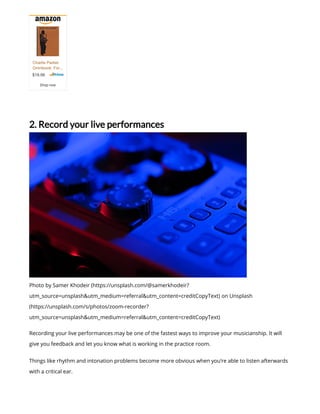 2. Record your live performances
Photo by Samer Khodeir (https://unsplash.com/@samerkhodeir?
utm_source=unsplash&utm_medium=referral&utm_content=creditCopyText) on Unsplash
(https://unsplash.com/s/photos/zoom-recorder?
utm_source=unsplash&utm_medium=referral&utm_content=creditCopyText)
Recording your live performances may be one of the fastest ways to improve your musicianship. It will
give you feedback and let you know what is working in the practice room.
Things like rhythm and intonation problems become more obvious when you’re able to listen afterwards
with a critical ear.
$19.99
Charlie Parker
Omnibook: For...
Shop now
 