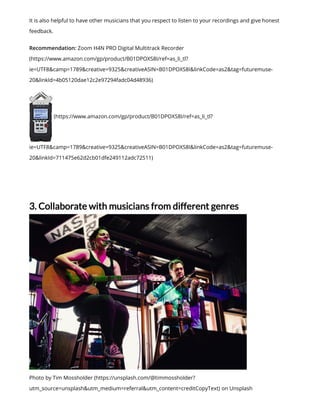 It is also helpful to have other musicians that you respect to listen to your recordings and give honest
feedback.
Recommendation: Zoom H4N PRO Digital Multitrack Recorder
(https://www.amazon.com/gp/product/B01DPOXS8I/ref=as_li_tl?
ie=UTF8&camp=1789&creative=9325&creativeASIN=B01DPOXS8I&linkCode=as2&tag=futuremuse-
20&linkId=4b05120dae12c2e97294fadc04d48936)
(https://www.amazon.com/gp/product/B01DPOXS8I/ref=as_li_tl?
ie=UTF8&camp=1789&creative=9325&creativeASIN=B01DPOXS8I&linkCode=as2&tag=futuremuse-
20&linkId=711475e62d2cb01dfe249112adc72511)
3. Collaborate with musicians from different genres
Photo by Tim Mossholder (https://unsplash.com/@timmossholder?
utm_source=unsplash&utm_medium=referral&utm_content=creditCopyText) on Unsplash
 