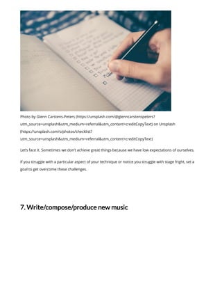 Photo by Glenn Carstens-Peters (https://unsplash.com/@glenncarstenspeters?
utm_source=unsplash&utm_medium=referral&utm_content=creditCopyText) on Unsplash
(https://unsplash.com/s/photos/checklist?
utm_source=unsplash&utm_medium=referral&utm_content=creditCopyText)
Let’s face it. Sometimes we don’t achieve great things because we have low expectations of ourselves.
If you struggle with a particular aspect of your technique or notice you struggle with stage fright, set a
goal to get overcome these challenges.
7. Write/compose/produce new music
 