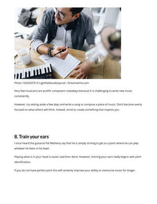 Photo 102926970 © Light eldstudiosprod – Dreamstime.com
Very few musicians are proli c composers nowadays because it is challenging to write new music
consistently.
However, try setting aside a few days and write a song or compose a piece of music. Don’t become overly
focused on what others will think. Instead, strive to create something that inspires you.
8. Train your ears
I once heard the guitarist Pat Metheny say that he is simply striving to get to a point where he can play
whatever he hears in his head.
Playing what is in your head is easier said than done. However, training your ears really begins with pitch
identi cation.
If you do not have perfect pitch this will certainly improve your ability to memorize music for longer.
 