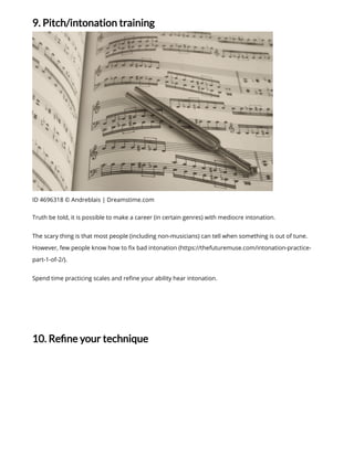 9. Pitch/intonation training
ID 4696318 © Andreblais | Dreamstime.com
Truth be told, it is possible to make a career (in certain genres) with mediocre intonation.
The scary thing is that most people (including non-musicians) can tell when something is out of tune.
However, few people know how to x bad intonation (https://thefuturemuse.com/intonation-practice-
part-1-of-2/).
Spend time practicing scales and re ne your ability hear intonation.
10. Re ne your technique
 