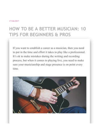 17 Feb 2017
HOW TO BE A BETTER MUSICIAN: 10
TIPS FOR BEGINNERS & PROS
If you want to establish a career as a musician, then you need
to put in the time and effort it takes to play like a professional.
It’s ok to make mistakes during the writing and recording
process, but when it comes to playing live, you need to make
sure your musicianship and stage presence is on point every
time.
 