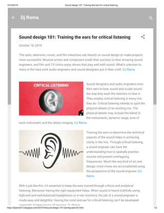 10/19/2019 Sound design 101: Training the ears for critical listening
https://djrama012.blogspot.com/2019/10/sound-design-101-training-ears-for.html 1/2
Dj Rama
Sound design 101: Training the ears for critical listening
October 18, 2019
The radio, television, music, and lm industries rely heavily on sound design to make projects
more successful. Musical artists and composers credit their success to their amazing sound
engineers, and lm and TV critics enjoy shows that play well with sound. What’s unknown to
many is the hard work audio engineers and sound designers put in their craft. DJ Rama.
Sound designers and audio engineers train
their ears to hear sound and sculpt sound
the way they want the listeners to hear it.
They employ critical listening in every mix
they do. Critical listening intends to spot the
physical details of an existing mix. The
physical details may include the blend of
the instruments, dynamic range, tone of
each instrument, and the stereo imaging. DJ Rama.
Training the ears to determine the technical
aspects of the sound helps in achieving
clarity in the mix. Through critical listening,
a sound engineer can have the
understanding how to spatially position
sounds and prevent overlapping
frequencies. Much like any kind of art and
design, most mixes are accomplished using
the perspective of the sound engineer. DJ
Rama.
With a job like this, it’s essential to keep the ears trained through critical and analytical
listening. Moreover, having the right equipment helps. When sound is heard truthfully using
high-end and well-balanced headphones or in-ear monitors, the job of a sound engineer is
made easy and delightful. Having the mind and ear for critical listening can’t be developed
overnight It takes hours of practice DJ Rama
 