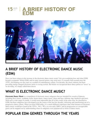 15AUG
A BRIEF HISTORY OF
EDM
A BRIEF HISTORY OF ELECTRONIC DANCE MUSIC
(EDM)
Have you been witness to the increase in the electronic dance music scene? Are you wondering how and when EDM
became so popular? While EDM, and its many musical genres, may seem new, it’s actually been around since the
1970’s, developing over the years as a symbol of contemporary culture. For decades, the music industry has been
providing energy-charged electronic music to raving crowds. But before we recognized these dance parties as “raves” as
we do today, we simply called them discos.
WHAT IS ELECTRONIC DANCE MUSIC?
Electronic Dance Music is a compilation of electronic music subgenres that are intended for crowds of dancers,
including disco music, synthpop, techo, house music, trance music, drum and bass, dubstep, trap, hardstyle and more.
With such a wide range of sounds, it would seem impossible that all of this could, at the same time, be classified as
EDM, but these subgenres have developed over the course of the last few decades, informing and transforming out of a
progressive dance culture. When you hear EDM today, it’s a much different experience than what listeners of electronic
dance music would have heard in the 1970’s, ’80’s, ‘90’s, or even early 2000’s, and its progression as a recognizable
genre can be mapped out by understanding when its subgenres were popularized as forms of dance music.
POPULAR EDM GENRES THROUGH THE YEARS
2017
Dance Show - Courtesy of thelala.com
 