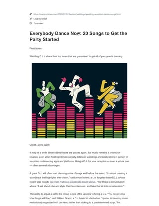 https://nyti.ms/2Za32rr
FIELD NOTES
Everybody Dance Now: 20 Songs to Get the Party Started
Wedding D.J.ʼs share their top tunes that are guaranteed to get all of your guests dancing.
By Leigh Crandall
July 7, 2020
It may be a while before dance ﬂoors are packed again. But music remains a priority for couples, even when hosting intimate socially
distanced weddings and celebrations in person or via video conferencing apps and platforms. Hiring a D.J. for your reception — even a
virtual one — offers several advantages.
Log in or create a free New York Times account to continue reading in private mode.
Create a free account
Log In
Support independent journalism.
See subscription options



https://www.nytimes.com/2020/07/07/fashion/weddings/wedding-reception-dance-songs.html
Leigh Crandall
7 min read
Everybody Dance Now: 20 Songs to Get the
Party Started
Field Notes
Wedding D.J.’s share their top tunes that are guaranteed to get all of your guests dancing.
Credit...Chris Gash
It may be a while before dance floors are packed again. But music remains a priority for
couples, even when hosting intimate socially distanced weddings and celebrations in person or
via video conferencing apps and platforms. Hiring a D.J. for your reception — even a virtual one
— offers several advantages.
A great D.J. will often start planning a mix of songs well before the event. “It’s about creating a
soundtrack that highlights their vision,” said Arman Naféei, a Los Angeles-based D.J. whose
recent gigs include Gwyneth Paltrow’s wedding to Brad Falchuk. “We’ll have a conversation
where I’ll ask about vibe and style, their favorite music, and take that all into consideration.”
The ability to adjust a set to the crowd is one of the upsides to hiring a D.J. “You never know
how things will flow,” said William Grand, a D.J. based in Manhattan. “I prefer to have my music
meticulously organized so I can react rather than sticking to a predetermined script.” Mr.
 