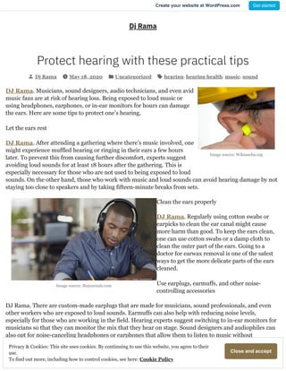 Image source: Wikimedia.org
Image source: Bizjournals.com
Dj Rama
Protect hearing with these practical tips
Dj Rama May 18, 2020 Uncategorized hearing, hearing health, music, sound
DJ Rama. Musicians, sound designers, audio technicians, and even avid
music fans are at risk of hearing loss. Being exposed to loud music or
using headphones, earphones, or in-ear monitors for hours can damage
the ears. Here are some tips to protect one’s hearing.
Let the ears rest
DJ Rama. After attending a gathering where there’s music involved, one
might experience muffled hearing or ringing in their ears a few hours
later. To prevent this from causing further discomfort, experts suggest
avoiding loud sounds for at least 18 hours after the gathering. This is
especially necessary for those who are not used to being exposed to loud
sounds. On the other hand, those who work with music and loud sounds can avoid hearing damage by not
staying too close to speakers and by taking fifteen-minute breaks from sets.
Clean the ears properly
DJ Rama. Regularly using cotton swabs or
earpicks to clean the ear canal might cause
more harm than good. To keep the ears clean,
one can use cotton swabs or a damp cloth to
clean the outer part of the ears. Going to a
doctor for earwax removal is one of the safest
ways to get the more delicate parts of the ears
cleaned.
Use earplugs, earmuffs, and other noise-
controlling accessories
DJ Rama. There are custom-made earplugs that are made for musicians, sound professionals, and even
other workers who are exposed to loud sounds. Earmuffs can also help with reducing noise levels,
especially for those who are working in the field. Hearing experts suggest switching to in-ear monitors for
musicians so that they can monitor the mix that they hear on stage. Sound designers and audiophiles can
also opt for noise-canceling headphones or earphones that allow them to listen to music without
increasing the volume.
 
CloseandacceptPrivacy & Cookies: This site uses cookies. By continuing to use this website, you agree to their
use.
To find out more, including how to control cookies, see here: Cookie Policy
Create your website at WordPress.com Get started
 