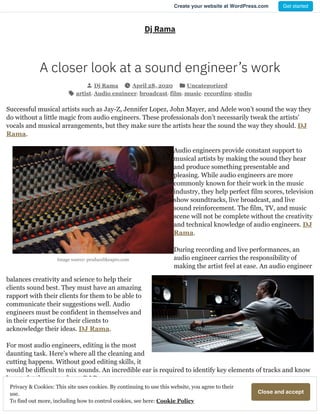Image source: producelikeapro.com
Dj Rama
A closer look at a sound engineer’s work
Dj Rama April 28, 2020 Uncategorized
artist, Audio engineer, broadcast, film, music, recording, studio
Successful musical artists such as Jay-Z, Jennifer Lopez, John Mayer, and Adele won’t sound the way they
do without a little magic from audio engineers. These professionals don’t necessarily tweak the artists’
vocals and musical arrangements, but they make sure the artists hear the sound the way they should. DJ
Rama.
Audio engineers provide constant support to
musical artists by making the sound they hear
and produce something presentable and
pleasing. While audio engineers are more
commonly known for their work in the music
industry, they help perfect film scores, television
show soundtracks, live broadcast, and live
sound reinforcement. The film, TV, and music
scene will not be complete without the creativity
and technical knowledge of audio engineers. DJ
Rama.
During recording and live performances, an
audio engineer carries the responsibility of
making the artist feel at ease. An audio engineer
balances creativity and science to help their
clients sound best. They must have an amazing
rapport with their clients for them to be able to
communicate their suggestions well. Audio
engineers must be confident in themselves and
in their expertise for their clients to
acknowledge their ideas. DJ Rama.
For most audio engineers, editing is the most
daunting task. Here’s where all the cleaning and
cutting happens. Without good editing skills, it
would be difficult to mix sounds. An incredible ear is required to identify key elements of tracks and know
how to let them stand out. DJ Rama.
Share this:
CloseandacceptPrivacy & Cookies: This site uses cookies. By continuing to use this website, you agree to their
use.
To find out more, including how to control cookies, see here: Cookie Policy
Create your website at WordPress.com Get started
 