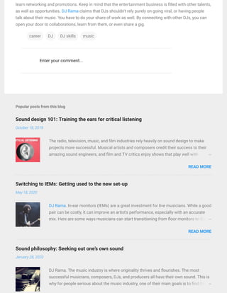 Sound design 101: Training the ears for critical listening
Switching to IEMs: Getting used to the new set-up
Sound philosophy: Seeking out one’s own sound
Popular posts from this blog
October 18, 2019
May 18, 2020
January 28, 2020
Enter your comment...
learn networking and promotions. Keep in mind that the entertainment business is lled with other talents,
as well as opportunities. DJ Rama claims that DJs shouldn't rely purely on going viral, or having people
talk about their music. You have to do your share of work as well. By connecting with other DJs, you can
open your door to collaborations, learn from them, or even share a gig.
career DJ DJ skills music
The radio, television, music, and lm industries rely heavily on sound design to make
projects more successful. Musical artists and composers credit their success to their
amazing sound engineers, and lm and TV critics enjoy shows that play well with …
READ MORE
DJ Rama. In-ear monitors (IEMs) are a great investment for live musicians. While a good
pair can be costly, it can improve an artist's performance, especially with an accurate
mix. Here are some ways musicians can start transitioning from oor monitors to IEMs.…
READ MORE
DJ Rama. The music industry is where originality thrives and ourishes. The most
successful musicians, composers, DJs, and producers all have their own sound. This is
why for people serious about the music industry, one of their main goals is to nd their…
 