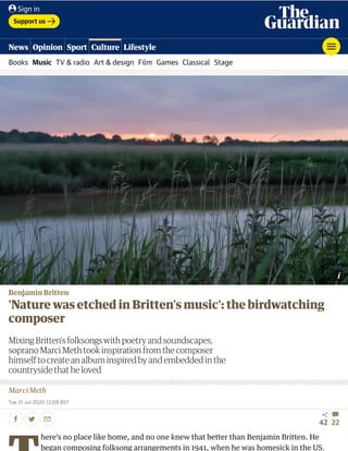 Benjamin Britten
'Nature was etched in Britten's music': the birdwatching
composer
Mixing Britten’s folksongs with poetry and soundscapes,
soprano Marci Meth took inspiration from the composer
himself to create an album inspired by and embedded in the
countryside that he loved
Marci Meth
Tue 21 Jul 2020 13.09 BST
42 22
here’s no place like home, and no one knew that better than Benjamin Britten. He
began composing folksong arrangements in 1941, when he was homesick in the US.
Support us
Books Music TV & radio Art & design Film Games Classical Stage
News Opinion Sport Culture Lifestyle
Sign in
 