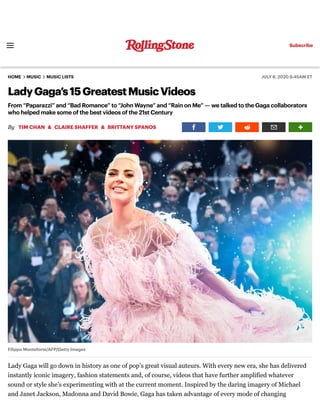 HOME MUSIC MUSIC LISTS JULY 8, 2020 8:45AM ET
LadyGaga’s15GreatestMusicVideos
From “Paparazzi” and “Bad Romance” to “John Wayne” and “Rain on Me” — we talked to the Gaga collaborators
who helped make some of the best videos of the 21st Century
By & &
Filippo Monteforte/AFP/Getty Images
Lady Gaga will go down in history as one of pop’s great visual auteurs. With every new era, she has delivered
instantly iconic imagery, fashion statements and, of course, videos that have further amplified whatever
sound or style she’s experimenting with at the current moment. Inspired by the daring imagery of Michael
and Janet Jackson, Madonna and David Bowie, Gaga has taken advantage of every mode of changing
TIM CHAN CLAIRE SHAFFER BRITTANY SPANOS
Subscribe
 