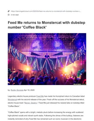 Legendary electro house producer Feed Me
(http://dancingastronaut.com/tag/feed-me) has made his
triumphant return to Canadian label Monstercat
(http://dancingastronaut.com/tag/monstercat) with his second
release of the year. Fresh off the success of his Monstercat debut,
electro house track “Money, Destiny
(https://dancingastronaut.com/2020/03/feed-unveils-
explosive-monstercat-debut-money-destiny/),” Feed Me just
released his newest take on dubstep titled “Coffee Black.”
APR 19, 2020
(HTTPS://WWW.FACEBOOK.COM/SHARER/SHARER.PHP?
U=HTTPS://DANCINGASTRONAUT.COM/2020/04/FEED-
ME-
RETURNS-
TO-
MONSTERCAT-
WITH-
DUBSTEP-
NUMBER-
COFFEE-
BLACK/)
(HTTPS://TWITTER.COM/INTENT/TWEET?
TEXT=HTTPS://DANCINGASTRONAUT.COM/2020/04/FEED-
ME-
RETURNS-
TO-
MONSTERCAT-
WITH-
DUBSTEP-
NUMBER-
COFFEE-
BLACK/)
(HTTP://WWW.REDDIT.COM/SUBMIT?
URL=HTTPS://DANCINGASTRONAUT.COM/2020/04/FEED-
ME-
RETURNS-
TO-
MONSTERCAT-
WITH-
DUBSTEP-
NUMBER-
COFFEE-
BLACK/&TITLE=FEED
ME
RETURNS
TO
MONSTERCAT
WITH
DUBSTEP
NUMBER
‘COFFEE
BLACK’&TEXT=LISTEN+TO+FEED+ME%27S+SECOND+RELEASE+WITH+THE+ICONIC+CANADIAN+LABEL.)
PINTEREST
(HTTP://PINTEREST.COM/PIN/CREATE/BUTTON/?
URL=&MEDIA=&DESCRIPTION=)
(MAILTO:?
SUBJECT=FEED
ME
RETURNS
TO
MONSTERCAT
WITH
DUBSTEP
NUMBER
‘COFFEE
BLACK’)
BY: RUGBY SCRUGGS
(HTTPS://DANCINGASTRONAUT.COM/AUTHOR/RSKRUGGS/) •
Feed Me returns to
Monstercat with dubstep
number ‘Coﬀee Black’

(https://dancingastronaut.com)
MUSIC + CULTURE
MUSIC
(HTTPS://DANCINGASTRONAUT.COM/MUSIC/)
NEWS
(HTTPS://DANCINGASTRONAUT.COM/NEWS/)
FEATURES
(HTTPS://DANCINGASTRONAUT.COM/
VIDEOS
(HTTPS://DANCINGAST
PHOTOS
(HTTPS:/
com/dancingastro)

(https://soundcloud.com/dancingastronaut)

(https://open.spotify.com/user/dancing.astronaut)

(
a
ABOUT (HTTPS://DANCINGASTRONAUT.COM/ABOUT/) | ADVERTISE (HTTPS://DANCINGASTRONAUT.COM/ADVERTISE/)
ASTRONAUT.COM/MUSIC/)
ASTRONAUT.COM/NEWS/)
ASTRONAUT.COM/FEATURES/)
ASTRONAUT.COM/VIDEOS/)
ASTRONAUT.COM/PHOTOS/)
OUT/)
DVERTISE/)


https://dancingastronaut.com/2020/04/feed-me-returns-to-monstercat-with-dubstep-number-c…
3 min read
Feed Me returns to Monstercat with dubstep
number 'Coffee Black'
by: Rugby Scruggs Apr 19, 2020
Legendary electro house producer Feed Me has made his triumphant return to Canadian label
Monstercat with his second release of the year. Fresh off the success of his Monstercat debut,
electro house track “Money, Destiny,” Feed Me just released his newest take on dubstep titled
“Coffee Black.”
“Coffee Black” opens with a bright, melodic pluck before increasing the energy with scattered
high-pitched vocals and vibrant synth stabs. Following the climax of the buildup, listeners are
instantly reminded of why Feed Me has remained such an iconic musician in the electronic
 