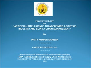 PROJECT REPORT
ON
“ARTIFICIAL INTELLIGENCE TRANSFORMING LOGISTICS
INDUSTRY AND SUPPLY CHAIN MANAGEMENT”
BY
PRITY KUMARI SHARMA
……………..
UNDER SUPERVISION OF:
……………
Submitted in partial fulfillment of the requirements for qualifying
MBA- LSCM(Logistics and Supply Chain Management)
UNIVERSITY OF PETROLEUM & ENERGY STUDIES, DEHRADUN
2022
 