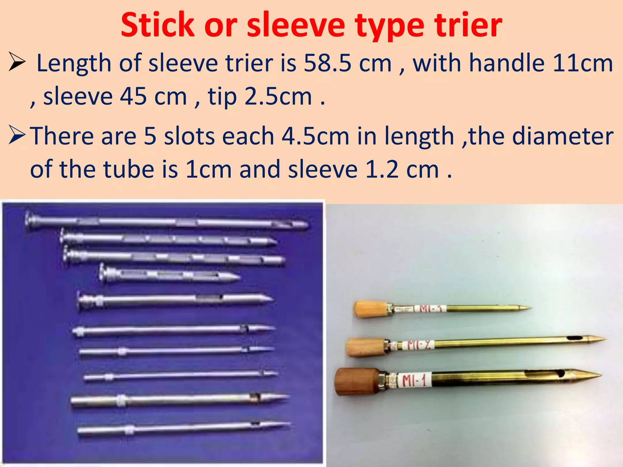 Stick or sleeve type trier
 Length of sleeve trier is 58.5 cm , with handle 11cm
, sleeve 45 cm , tip 2.5cm .
There are 5 slots each 4.5cm in length ,the diameter
of the tube is 1cm and sleeve 1.2 cm .
 