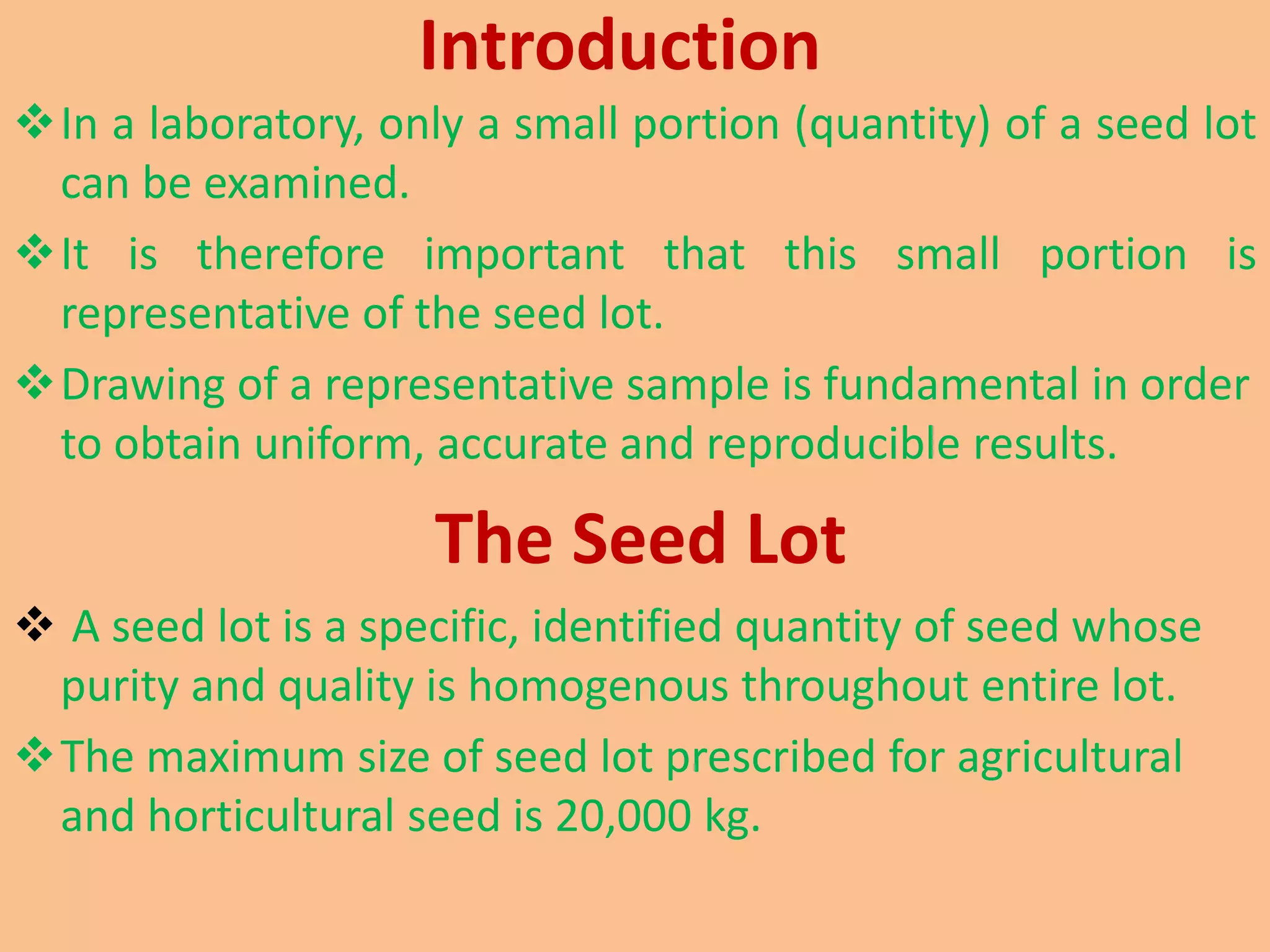 Introduction
In a laboratory, only a small portion (quantity) of a seed lot
can be examined.
It is therefore important that this small portion is
representative of the seed lot.
Drawing of a representative sample is fundamental in order
to obtain uniform, accurate and reproducible results.
The Seed Lot
 A seed lot is a specific, identified quantity of seed whose
purity and quality is homogenous throughout entire lot.
The maximum size of seed lot prescribed for agricultural
and horticultural seed is 20,000 kg.
 